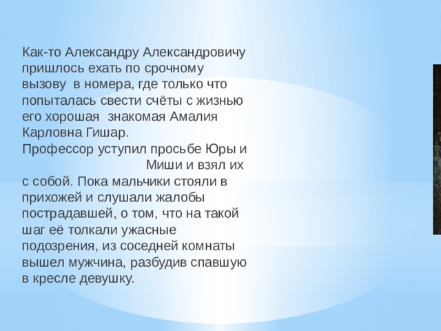 Как-то Александру Александровичу пришлось ехать по срочному вызову в номера, где только что попыталась свести счёты с жизнью его хорошая знакомая Амалия Карловна Гишар. Профессор уступил просьбе Юры и Миши и взял их с собой. Пока мальчики стояли в прихожей и слушали жалобы пострадавшей, о том, что на такой шаг её толкали ужасные подозрения, из соседней комнаты вышел мужчина, разбудив спавшую в кресле девушку. 