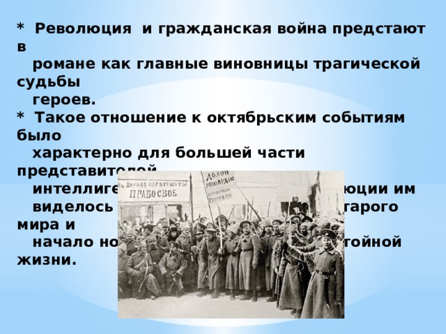 * Революция и гражданская война предстают в  романе как главные виновницы трагической судьбы  героев.  * Такое отношение к октябрьским событиям было  характерно для большей части представителей  интеллигенции, потому как в революции им  виделось крушение ненавистного старого мира и  начало новой, просветленной и достойной жизни.             