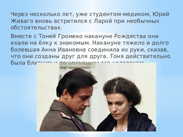 Через несколько лет, уже студентом-медиком, Юрий Живаго вновь встретился с Ларой при необычных обстоятельствах. Вместе с Тоней Громеко накануне Рождества они ехали на ёлку к знакомым. Накануне тяжело и долго болевшая Анна Ивановна соединила их руки, сказав, что они созданы друг для друга. Тоня действительно была близким и понимающим его человеком. 