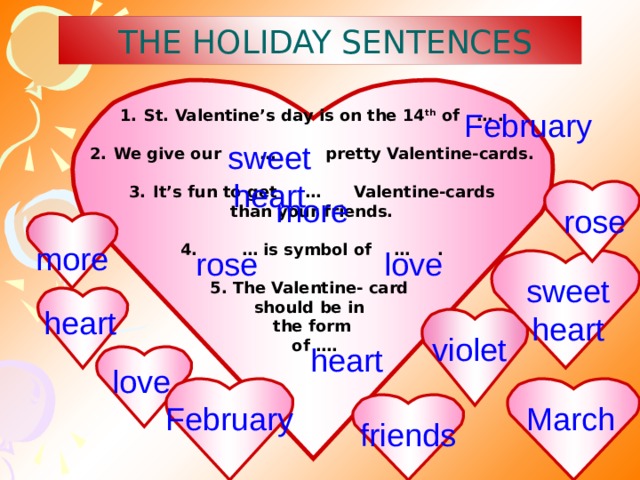  THE HOLIDAY SENTENCES St. Valentine’s day is on the 14 th of … .  We give our … pretty Valentine-cards.  It’s fun to get … Valentine-cards than your friends.  4. … is symbol of … .  5. The Valentine- card should be in the form  of ….   February sweet heart more rose more love rose sweet heart heart violet heart love March February friends 