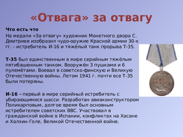 «Отвага» за отвагу Что есть что На медали «За отвагу» художник Монетного двора С. Дмитриев изобразил чудо-оружие Красной армии 30-х гг. - истребитель И-16 и тяжёлый танк прорыва Т-35.  Т-35 был единственным в мире серийным тяжёлым пятибашенным танком. Вооружён 3 пушками и 6 пулемётами. Воевал в советско-финскую и Великую Отечественную войны. Летом 1941 г. почти все Т-35 были потеряны. И-16 - первый в мире серийный истребитель с убирающимися шасси. Разработан авиаконструктором Поликарповым, долгое время был основным истребителем советских ВВС. Участвовал в гражданской войне в Испании, конфликтах на Хасане и Халхин-Голе, Великой Отечественной войне. 