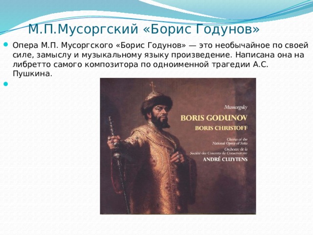  М.П.Мусоргский «Борис Годунов» Опера М.П. Мусоргского «Борис Годунов» — это необычайное по своей силе, замыслу и музыкальному языку произведение. Написана она на либретто самого композитора по одноименной трагедии А.С. Пушкина.   