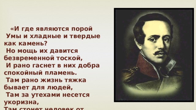   «И где являются порой  Умы и хладные и твердые как камень?  Но мощь их давится безвременной тоской,  И рано гаснет в них добра спокойный пламень.  Там рано жизнь тяжка бывает для людей,  Там за утехами несется укоризна,  Там стонет человек от рабства и цепей!                        Друг! этот край... моя отчизна!» 