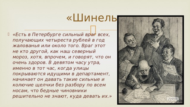 «Шинель» «Есть в Петербурге сильный враг всех, получающих четыреста рублей в год жалованья или около того. Враг этот не кто другой, как наш северный мороз, хотя, впрочем, и говорят, что он очень здоров. В девятом часу утра, именно в тот час, когда улицы покрываются идущими в департамент, начинает он давать такие сильные и колючие щелчки без разбору по всем носам, что бедные чиновники решительно не знают, куда девать их.» 