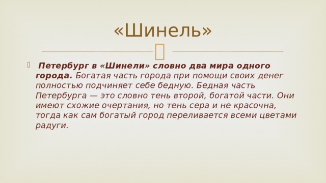 «Шинель»  Петербург в «Шинели» словно два мира одного города. Богатая часть города при помощи своих денег полностью подчиняет себе бедную. Бедная часть Петербурга — это словно тень второй, богатой части. Они имеют схожие очертания, но тень сера и не красочна, тогда как сам богатый город переливается всеми цветами радуги.     