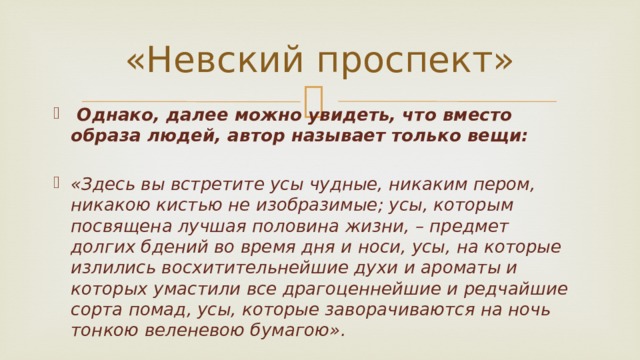 «Невский проспект»  Однако, далее можно увидеть, что вместо образа людей, автор называет только вещи:  «Здесь вы встретите усы чудные, никаким пером, никакою кистью не изобразимые; усы, которым посвящена лучшая половина жизни, – предмет долгих бдений во время дня и носи, усы, на которые излились восхитительнейшие духи и ароматы и которых умастили все драгоценнейшие и редчайшие сорта помад, усы, которые заворачиваются на ночь тонкою веленевою бумагою».   