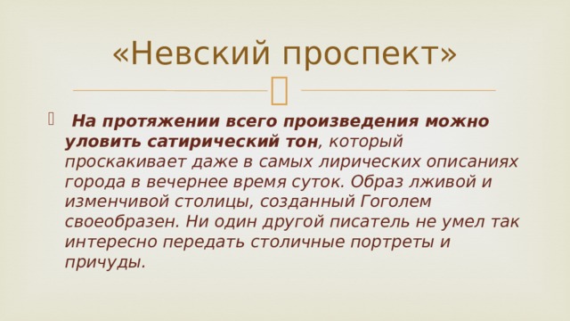 «Невский проспект»  На протяжении всего произведения можно уловить сатирический тон , который проскакивает даже в самых лирических описаниях города в вечернее время суток. Образ лживой и изменчивой столицы, созданный Гоголем своеобразен. Ни один другой писатель не умел так интересно передать столичные портреты и причуды. 