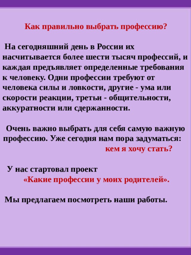  Как правильно выбрать профессию?   На сегодняшний день в России их насчитывается более шести тысяч профессий, и каждая предъявляет определенные требования к человеку. Одни профессии требуют от человека силы и ловкости, другие - ума или скорости реакции, третьи - общительности, аккуратности или сдержанности.  Очень важно выбрать для себя самую важную профессию. Уже сегодня нам пора задуматься: кем я хочу стать?   У нас стартовал проект  «Какие профессии у моих родителей».   Мы предлагаем посмотреть наши работы. 