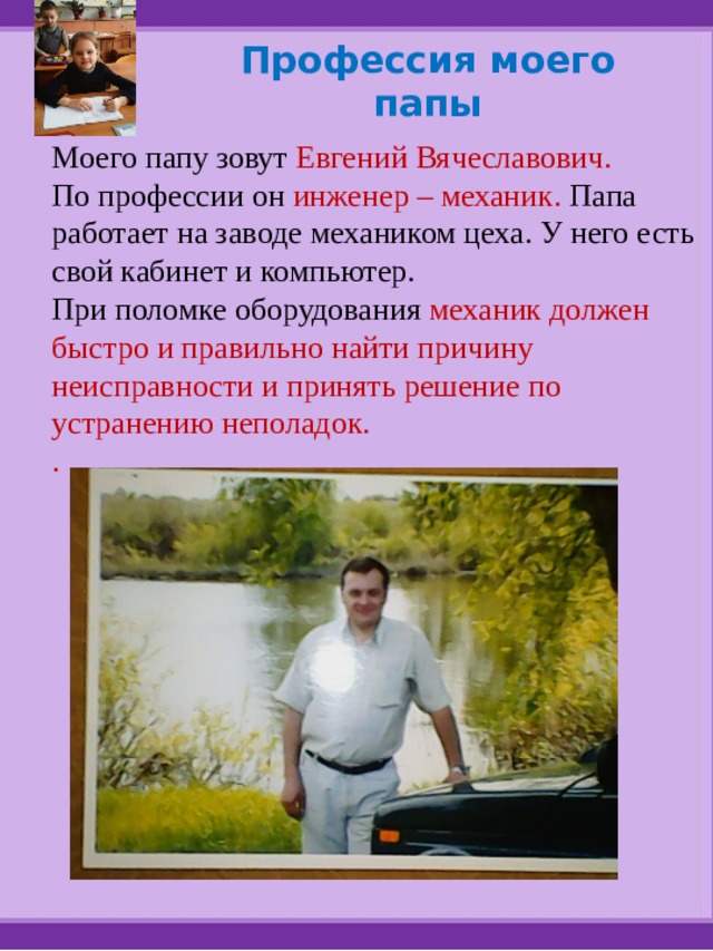 Профессия моего папы Моего папу зовут Евгений Вячеславович. По профессии он инженер – механик. Папа работает на заводе механиком цеха. У него есть свой кабинет и компьютер. При поломке оборудования механик должен быстро и правильно найти причину неисправности и принять решение по устранению неполадок. . 