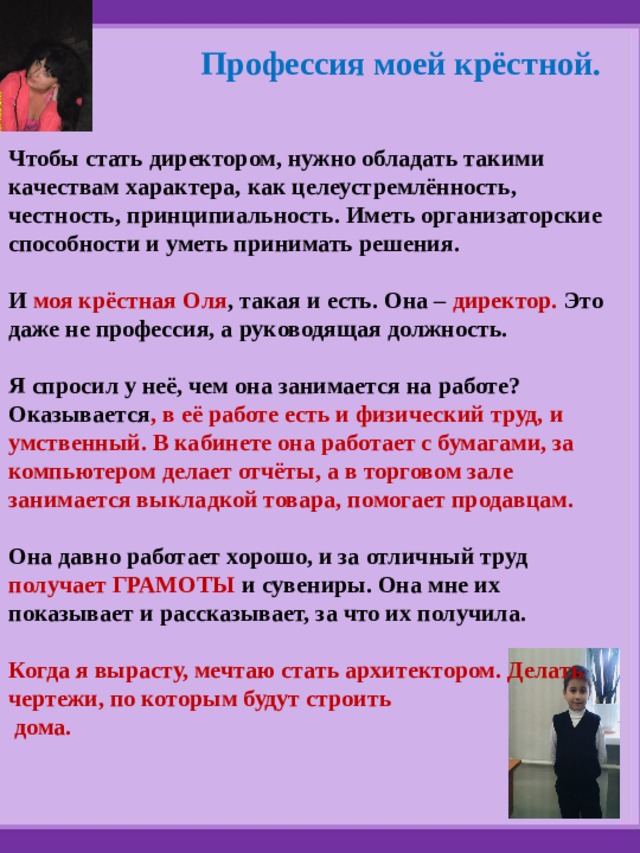 Профессия моей крёстной. Чтобы стать директором, нужно обладать такими качествам характера, как целеустремлённость, честность, принципиальность. Иметь организаторские способности и уметь принимать решения.  И моя крёстная Оля , такая и есть. Она – директор. Это даже не профессия, а руководящая должность.  Я спросил у неё, чем она занимается на работе? Оказывается , в её работе есть и физический труд, и умственный. В кабинете она работает с бумагами, за компьютером делает отчёты, а в торговом зале занимается выкладкой товара, помогает продавцам.  Она давно работает хорошо, и за отличный труд получает ГРАМОТЫ и  сувениры. Она мне их показывает и рассказывает, за что их получила.  Когда я вырасту, мечтаю стать архитектором. Делать чертежи, по которым будут строить  дома. 