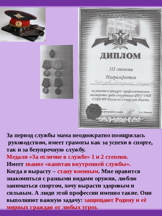 За период службы мама неоднократно поощрялась  руководством, имеет грамоты как за успехи в спорте, так и за безупречную службу. Медали «За отличие в службе» 1 и 2 степени. Имеет звание «капитан внутренней службы». Когда я вырасту – стану военным . Мне нравится знакомиться с разными видами оружия, люблю заниматься спортом, хочу вырасти здоровым и сильным. А люди этой профессии именно такие. Они выполняют важную задачу: защищают Родину и её мирных граждан от любых угроз. 