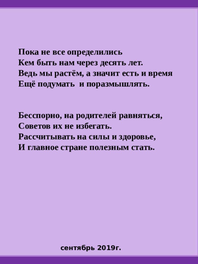 Пока не все определились Кем быть нам через десять лет. Ведь мы растём, а значит есть и время Ещё подумать и поразмышлять.   Бесспорно, на родителей равняться, Советов их не избегать. Рассчитывать на силы и здоровье, И главное стране полезным стать.      сентябрь 2019г. 