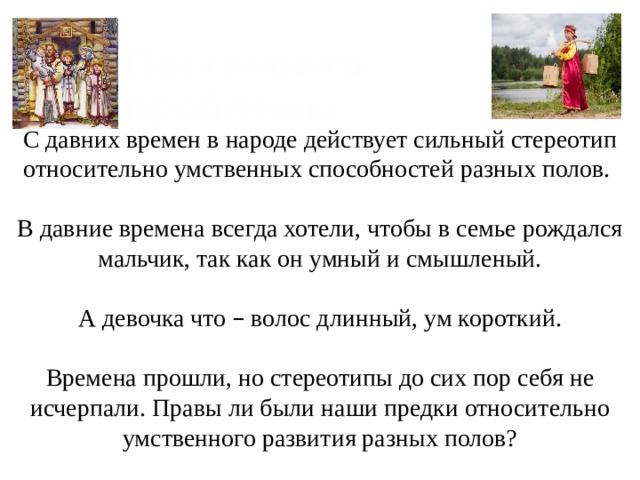 С давних времен в народе действует сильный стереотип относительно умственных способностей разных полов. В давние времена всегда хотели, чтобы в семье рождался мальчик, так как он умный и смышленый. А девочка что – волос длинный, ум короткий. Времена прошли, но стереотипы до сих пор себя не исчерпали. Правы ли были наши предки относительно умственного развития разных полов? Постановка проблемы 