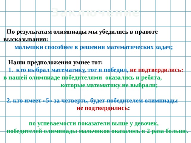 Заключение  По результатам олимпиады мы убедились в правоте  высказывания:  мальчики способнее в решении математических задач;  Наши предположения умнее тот:  1. кто выбрал математику, тот и победил, не подтвердились:  в нашей олимпиаде победителями оказались и ребята,  которые математику не выбрали;  2. кто имеет «5» за четверть, будет победителем олимпиады  не подтвердились :  по успеваемости показатели выше у девочек,  победителей олимпиады мальчиков оказалось в 2 раза больше. 