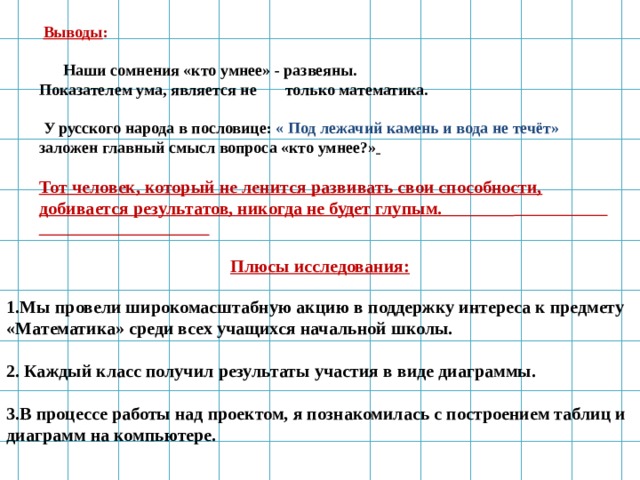                              Плюсы исследования: 1.Мы провели широкомасштабную акцию в поддержку интереса к предмету «Математика» среди всех учащихся начальной школы. 2. Каждый класс получил результаты участия в виде диаграммы. 3.В процессе работы над проектом, я познакомилась с построением таблиц и диаграмм на компьютере.   Выводы :   Наши сомнения «кто умнее» - развеяны. Показателем ума, является не только математика.   У русского народа в пословице: « Под лежачий камень и вода не течёт» заложен главный смысл вопроса «кто умнее?»   Тот человек, который не ленится развивать свои способности, добивается результатов, никогда не будет глупым.    