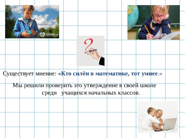     Существует мнение: « Кто силён в математике, тот умнее .»  Мы решили проверить это утверждение в своей школе  среди учащихся начальных классов.  