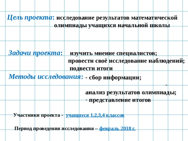 Цель проекта : исследование результатов математической  олимпиады учащихся начальной школы Задачи проекта : изучить мнение специалистов;  провести своё исследование наблюдений;  подвести итоги - сбор информации; - анализ результатов олимпиады;  представление итогов Методы исследования : Участники проекта - учащиеся 1,2,3,4 классов Период проведения исследования – февраль 2018 г. 