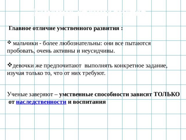 Мнение специалистов  Главное отличие умственного развития :   мальчики - более любознательны: они все пытаются пробовать, очень активны и неусидчивы. девочки же предпочитают выполнять конкретное задание, изучая только то, что от них требуют. Ученые заверяют –  умственные способности зависят ТОЛЬКО  от   наследственности   и воспитания 