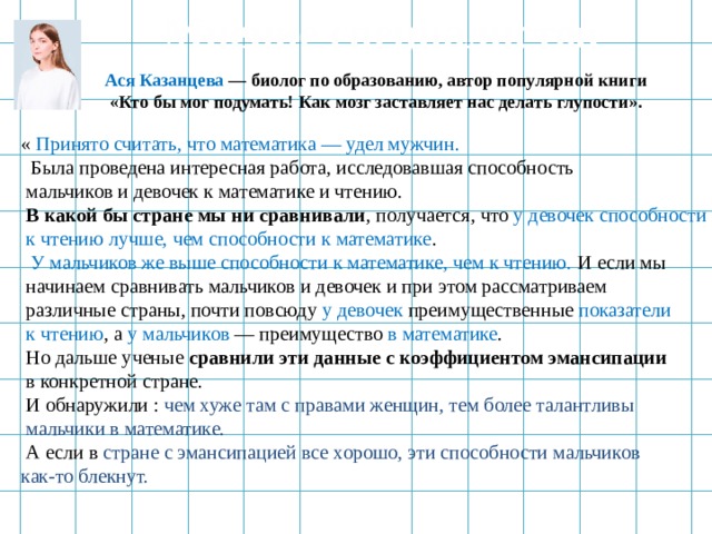 Мнение специалистов Ася Казанцева — биолог по образованию, автор популярной книги  «Кто бы мог подумать! Как мозг заставляет нас делать глупости».  « Принято считать, что математика — удел мужчин.  Была проведена интересная работа, исследовавшая способность  мальчиков и девочек к математике и чтению.  В какой бы стране мы ни сравнивали , получается, что у девочек способности  к чтению лучше, чем способности к математике .  У мальчиков же выше способности к математике, чем к чтению. И если мы  начинаем сравнивать мальчиков и девочек и при этом рассматриваем  различные страны, почти повсюду у девочек преимущественные показатели  к чтению , а у мальчиков — преимущество в математике .  Но дальше ученые сравнили эти данные с коэффициентом эмансипации  в конкретной стране.  И обнаружили : чем хуже там с правами женщин, тем более талантливы  мальчики в математике.  А если в стране с эмансипацией все хорошо, эти способности мальчиков как-то блекнут.  