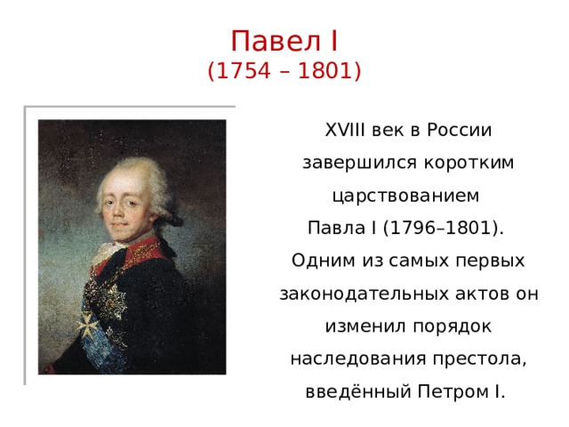 Павел I  (1754 – 1801) XVIII век в России завершился коротким царствованием Павла I (1796–1801). Одним из самых первых законодательных актов он изменил порядок наследования престола, введённый Петром I. 