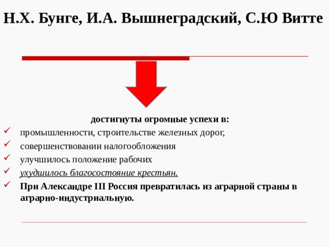  Н.Х. Бунге, И.А. Вышнеградский, С.Ю Витте    достигнуты огромные успехи в: промышленности, строительстве железных дорог, совершенствовании налогообложения улучшилось положение рабочих ухудшилось благосостояние крестьян. При Александре III Россия превратилась из аграрной страны в аграрно-индустриальную. 