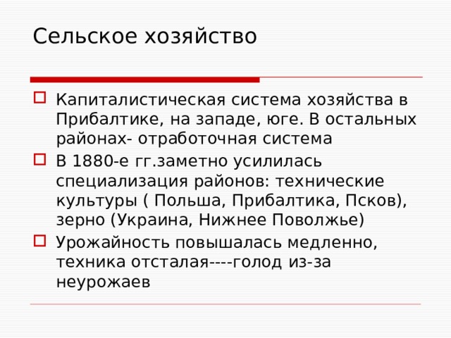 Сельское хозяйство   Капиталистическая система хозяйства в Прибалтике, на западе, юге. В остальных районах- отработочная система В 1880-е гг.заметно усилилась специализация районов: технические культуры ( Польша, Прибалтика, Псков), зерно (Украина, Нижнее Поволжье) Урожайность повышалась медленно, техника отсталая----голод из-за неурожаев 