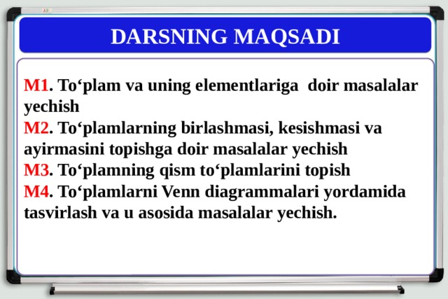 DARSNING MAQSADI M1 . To‘plam va uning elementlariga doir masalalar yechish M2 . To‘plamlarning birlashmasi, kesishmasi va ayirmasini topishga doir masalalar yechish M3 . To‘plamning qism to‘plamlarini topish M4 . To‘plamlarni Venn diagrammalari yordamida tasvirlash va u asosida masalalar yechish. 