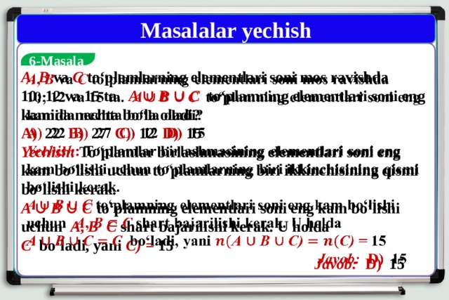 Masalalar yechish  6-Masala A , B  va C to‘plamlarning elementlari soni mos ravishda   10; 12 va 15 ta. A ∪ B ∪ C  to‘plamning elementlari soni eng kamida nechta bo‘la oladi? A) 22 B) 27 C) 12 D) 15 Yechish : To‘plamlar birlashmasining elementlari soni eng kam bo‘lishi uchun to‘plamlarning biri ikkinchisining qismi bo‘lishi kerak. A ∪ B ∪ C  to‘plamning elementlari soni eng kam bo‘lishi uchun A , B  C  shart bajarilishi kerak. U holda C  bo‘ladi, yani C) = 15   Javob: D) 15   