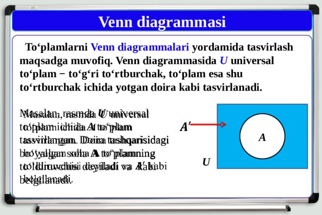 Venn diagrammasi  To‘plamlarni Venn diagrammalari yordamida tasvirlash maqsadga muvofiq. Venn diagrammasida U universal to‘plam − to‘g‘ri to‘rtburchak, to‘plam esa shu to‘rtburchak ichida yotgan doira kabi tasvirlanadi. Masalan, rasmda U universal   to‘plam ichida A to‘plam tasvirlangan. Doira tashqarisidagi bo‘yalgan soha A to‘plamning to‘ldiruvchisi deyiladi va  kabi belgilanadi. A    U 