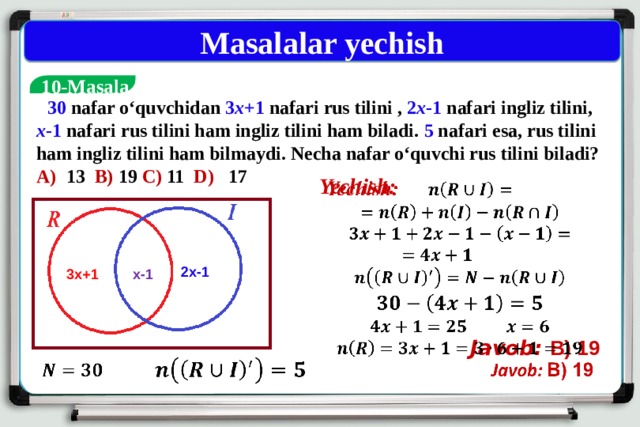Masalalar yechish  10-Masala  30 nafar o‘quvchidan 3 x +1 nafari rus tilini , 2 x -1 nafari ingliz tilini, x -1 nafari rus tilini ham ingliz tilini ham biladi. 5 nafari esa, rus tilini ham ingliz tilini ham bilmaydi. Necha nafar o‘quvchi rus tilini biladi? A) 13 B) 19 C) 11 D) 17 Yechish:          Javob:  B) 19 2x-1 x-1 3x+1     