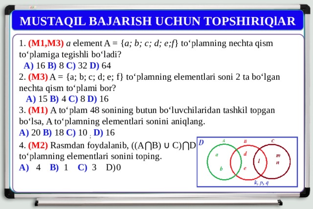 MUSTAQIL BAJARISH UCHUN TOPSHIRIQlAR 1. (M1,M3) a element A = { a; b; c; d; e;f } to‘plamning nechta qism to‘plamiga tegishli bo‘ladi?  A) 16 B) 8 C) 32 D) 64 2. (M3) A = {a; b; c; d; e; f} to‘plamning elementlari soni 2 ta bo‘lgan nechta qism to‘plami bor?  A) 15 B) 4 C) 8 D) 16 3. (M1) A to‘plam 48 sonining butun bo‘luvchilaridan tashkil topgan bo‘lsa, A to‘plamning elementlari sonini aniqlang. A) 20 B) 18 C) 10 ;  D) 16 4. (M2) Rasmdan foydalanib, ((A⋂B) ∪ C)⋂D to‘plamning elementlari sonini toping. A) 4 B) 1 C) 3 D)  0 