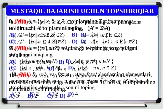 MUSTAQIL BAJARISH UCHUN TOPSHIRIQlAR 8. (M1) A = { x | x 2, x  Z } to‘plamning Z to‘plamgacha to‘ldiruvchi A ' to‘plamini toping. ( A ' = Z \ A )   A)  A ' = { x | x 2, x  Z } B) A '= { x | x  Z } C)  A ' = { x | x 1, x  Z } D)  A ' = { x | x x Z} 9. (M1)  A = { =0, x  Z } to‘plamga teng bo‘lgan to‘plamni aniqlang. A)  { x  xn = 0, nN } B) { xx = k , к N } C) { xx = , R } D) { x  x = n , n  Z } 10. (M1)  va B A. A va В to‘plamlarning elementlari soni mos ravishda m va n ga teng. Agar n + 3m = 18 bo ’ lsa, A to‘plamning elementlari sonini toping. A ) 3   B) 2 C) 5  D) 4 