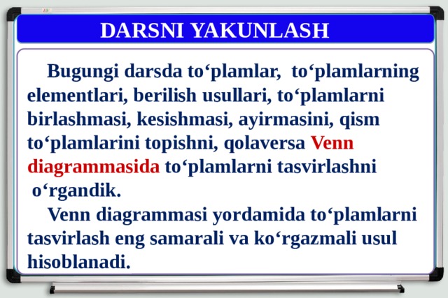  DARSNI YAKUNLASH  Bugungi darsda to‘plamlar, to‘plamlarning elementlari, berilish usullari, to‘plamlarni birlashmasi, kesishmasi, ayirmasini, qism to‘plamlarini topishni, qolaversa Venn diagrammasida to‘plamlarni tasvirlashni  o‘rgandik.  Venn diagrammasi yordamida to‘plamlarni tasvirlash eng samarali va ko‘rgazmali usul hisoblanadi. 