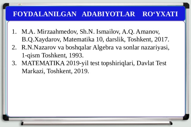 FOYDALANILGAN ADABIYOTLAR RO‘YXATI M.A. Mirzaahmedov, Sh.N. Ismailov, A.Q. Amanov,  B.Q.Xaydarov, Matematika 10, darslik, Toshkent, 2017. R.N.Nazarov va boshqalar Algebra va sonlar nazariyasi,  1-qism Toshkent, 1993. MATEMATIKA 2019-yil test topshiriqlari, Davlat Test  Markazi, Toshkent, 2019. 