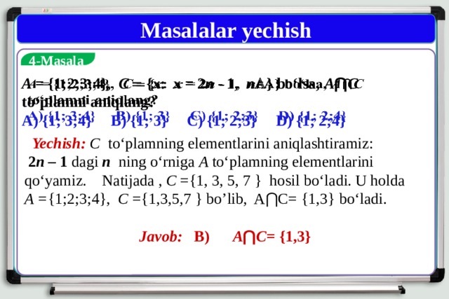 Masalalar yechish  4-Masala A = {1;2;3;4}, C  { x : x = 2 n - 1, n A } bo‘lsa, A ⋂ C to‘plamni aniqlang?   A) {1; 3;4} B) {1; 3} C) {1; 2;3} D) {1; 2;4}  Yechish:  C to‘plamning elementlarini aniqlashtiramiz:  2 n – 1 dagi  n ning o‘rniga A to‘plamning elementlarini qo‘yamiz. Natijada , C ={1, 3, 5, 7 } hosil bo‘ladi. U holda A = {1;2;3;4}, C ={1,3,5,7 } bo’lib, A⋂C= {1,3} bo‘ladi.        Javob: B) A ⋂ C = {1,3} 