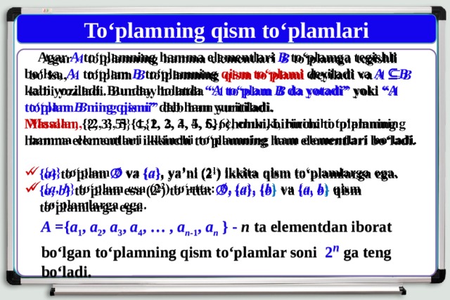 To‘plamning qism to‘plamlari  Agar A to‘plamning hamma elementlari B to‘plamga tegishli bo‘lsa, A  to‘plam B  to‘plamning qism to‘plami deyiladi va A ⊆ B kabi yoziladi. Bunday holatda “ A to‘plam B da yotadi” yoki “ A to‘plam B ning qismi” deb ham yuritiladi.   Masalan, {2, 3, 5} {1, 2, 3, 4, 5, 6}, chunki, birinchi to‘plamning hamma elementlari ikkinchi to‘plamning ham elementlari bo‘ladi.  { a } to‘plam ∅ va { a } , ya’ni ( 2 1 ) ikkita qism to‘plamlarga ega. { a, b } to‘plam esa ( 2 2 ) to‘rtta: ∅, { a }, { b } va { a, b } qism to‘plamlarga ega. A ={ a 1 , a 2 , a 3 , a 4 , … , a n -1 , a n } - n ta elementdan iborat bo‘lgan to‘plamning qism to‘plamlar soni 2 n  ga teng bo‘ladi. 