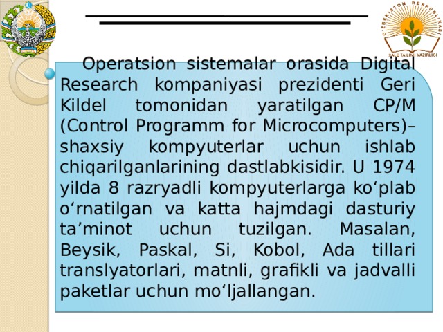  Operatsion sistemalar orasida Digital Research kompaniyasi prezidenti Geri Kildel tomonidan yaratilgan CP/M (Control Programm for Microcomputers)– shaxsiy kompyuterlar uchun ishlab chiqarilganlarining dastlabkisidir. U 1974 yilda 8 razryadli kompyuterlarga ko‘plab o‘rnatilgan va katta hajmdagi dasturiy ta’minot uchun tuzilgan. Masalan, Beysik, Paskal, Si, Kobol, Ada tillari translyatorlari, matnli, grafikli va jadvalli paketlar uchun mo‘ljallangan. 