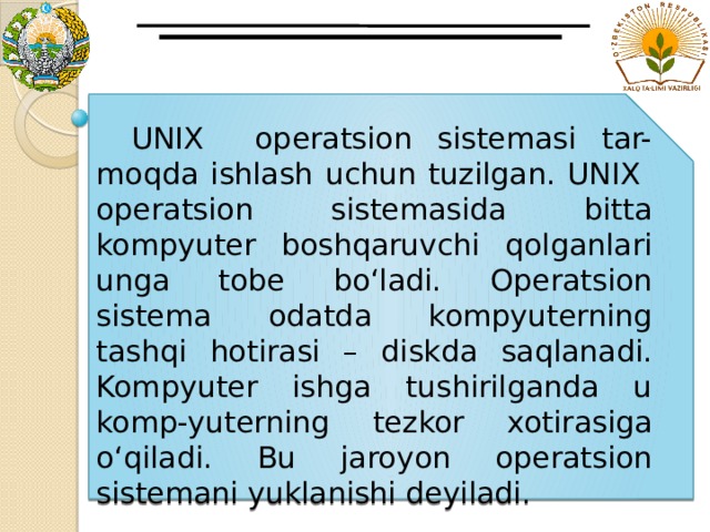  UNIX operatsion sistemasi tar-moqda ishlash uchun tuzilgan. UNIX operatsion sistemasida bitta kompyuter boshqaruvchi qolganlari unga tobe bo‘ladi. Operatsion sistema odatda kompyuterning tashqi hotirasi – diskda saqlanadi. Kompyuter ishga tushirilganda u komp-yuterning tezkor xotirasiga o‘qiladi. Bu jaroyon operatsion sistemani yuklanishi deyiladi. 