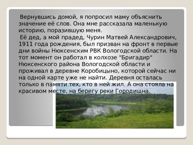  Вернувшись домой, я попросил маму объяснить значение её слов. Она мне рассказала маленькую историю, поразившую меня.  Её дед, а мой прадед, Чурин Матвей Александрович, 1911 года рождения, был призван на фронт в первые дни войны Нюксенским РВК Вологодской области. На тот момент он работал в колхозе 