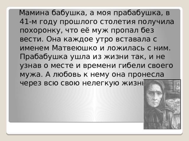  Мамина бабушка, а моя прабабушка, в 41-м году прошлого столетия получила похоронку, что её муж пропал без вести. Она каждое утро вставала с именем Матвеюшко и ложилась с ним. Прабабушка ушла из жизни так, и не узнав о месте и времени гибели своего мужа. А любовь к нему она пронесла через всю свою нелегкую жизнь. 