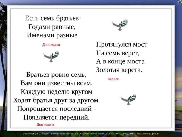 Есть семь братьев:  Годами равные,   Именами разные.   Протянулся мост   На семь верст,   А в конце моста   Золотая верста.  Дни недели Братьев ровно семь,   Вам они известны всем,   Каждую неделю кругом   Ходят братья друг за другом.   Попрощается последний -   Появляется передний.    Неделя Дни недели