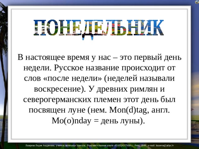 В настоящее время у нас – это первый день недели. Русское название происходит от слов «после недели» (неделей называли воскресение). У древних римлян и северогерманских племен этот день был посвящен луне (нем. Mon(d)tag, англ. Mo(o)nday = день луны).