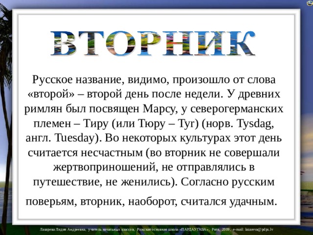 Русское название, видимо, произошло от слова «второй» – второй день после недели. У древних римлян был посвящен Марсу, у северогерманских племен – Тиру (или Тюру – Tyr) (норв. Tysdag, англ. Tuesday). Во некоторых культурах этот день считается несчастным (во вторник не совершали жертвоприношений, не отправлялись в путешествие, не женились). Согласно русским поверьям, вторник, наоборот, считался удачным .