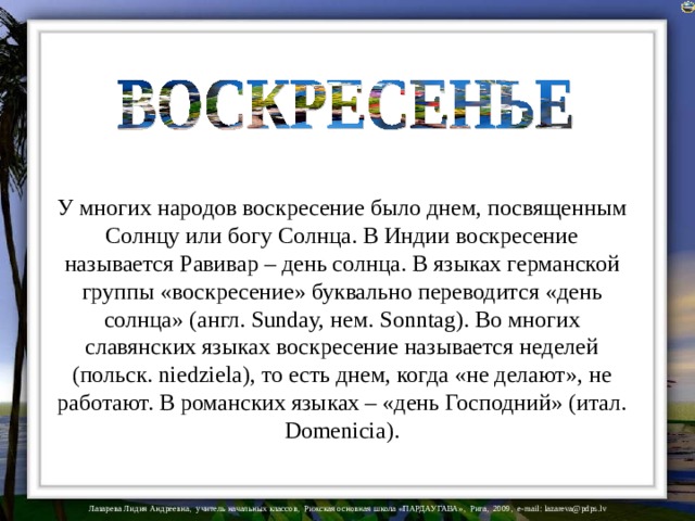 У многих народов воскресение было днем, посвященным Солнцу или богу Солнца. В Индии воскресение называется Равивар – день солнца. В языках германской группы «воскресение» буквально переводится «день солнца» (англ. Sunday, нем. Sonntag). Во многих славянских языках воскресение называется неделей (польск. niedziela), то есть днем, когда «не делают», не работают. В романских языках – «день Господний» (итал. Domenicia).