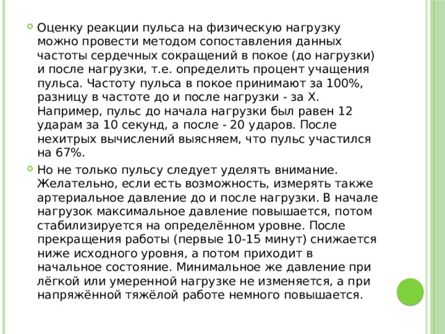 Оценку реакции пульса на физическую нагрузку можно провести методом сопоставления данных частоты сердечных сокращений в покое (до нагрузки) и после нагрузки, т.е. определить процент учащения пульса. Частоту пульса в покое принимают за 100%, разницу в частоте до и после нагрузки - за Х. Например, пульс до начала нагрузки был равен 12 ударам за 10 секунд, а после - 20 ударов. После нехитрых вычислений выясняем, что пульс участился на 67%. Но не только пульсу следует уделять внимание. Желательно, если есть возможность, измерять также артериальное давление до и после нагрузки. В начале нагрузок максимальное давление повышается, потом стабилизируется на определённом уровне. После прекращения работы (первые 10-15 минут) снижается ниже исходного уровня, а потом приходит в начальное состояние. Минимальное же давление при лёгкой или умеренной нагрузке не изменяется, а при напряжённой тяжёлой работе немного повышается. 
