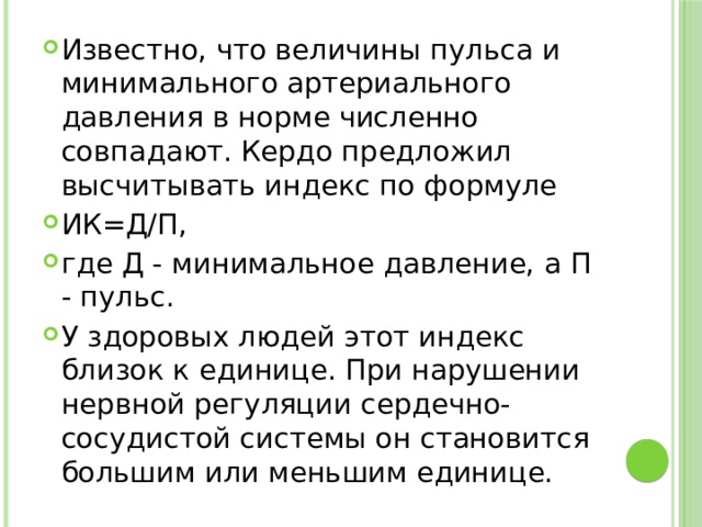Известно, что величины пульса и минимального артериального давления в норме численно совпадают. Кердо предложил высчитывать индекс по формуле ИК=Д/П, где Д - минимальное давление, а П - пульс. У здоровых людей этот индекс близок к единице. При нарушении нервной регуляции сердечно-сосудистой системы он становится большим или меньшим единице. 