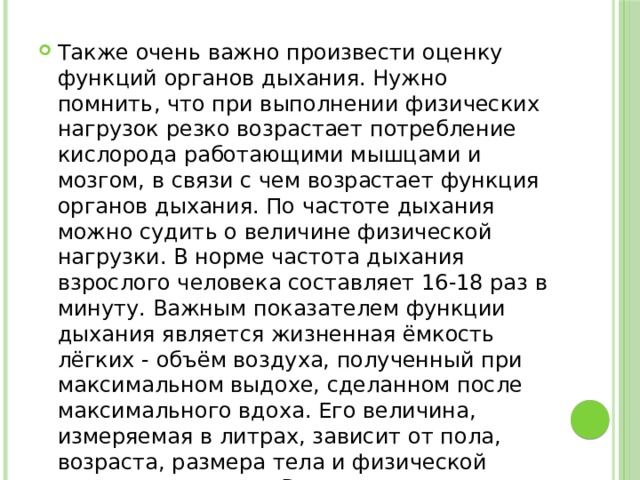 Также очень важно произвести оценку функций органов дыхания. Нужно помнить, что при выполнении физических нагрузок резко возрастает потребление кислорода работающими мышцами и мозгом, в связи с чем возрастает функция органов дыхания. По частоте дыхания можно судить о величине физической нагрузки. В норме частота дыхания взрослого человека составляет 16-18 раз в минуту. Важным показателем функции дыхания является жизненная ёмкость лёгких - объём воздуха, полученный при максимальном выдохе, сделанном после максимального вдоха. Его величина, измеряемая в литрах, зависит от пола, возраста, размера тела и физической подготовленности. В среднем у мужчин он составляет 3,5-5 литров, у женщин - 2,5-4 литра. 