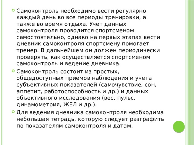 Самоконтроль необходимо вести регулярно каждый день во все периоды тренировки, а также во время отдыха. Учет данных самоконтроля проводится спортсменом самостоятельно, однако на первых этапах вести дневник самоконтроля спортсмену помогает тренер. В дальнейшем он должен периодически проверять, как осуществляется спортсменом самоконтроль и ведение дневника. Самоконтроль состоит из простых, общедоступных приемов наблюдения и учета субъективных показателей (самочувствие, сон, аппетит, работоспособность и др.) и данных объективного исследования (вес, пульс, динамометрия, ЖЕЛ и др.). Для ведения дневника самоконтроля необходима небольшая тетрадь, которую следует разграфить по показателям самоконтроля и датам. 