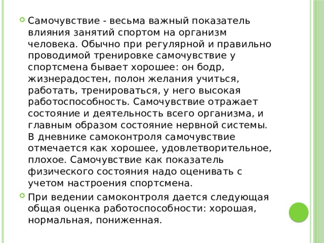 Самочувствие - весьма важный показатель влияния занятий спортом на организм человека. Обычно при регулярной и правильно проводимой тренировке самочувствие у спортсмена бывает хорошее: он бодр, жизнерадостен, полон желания учиться, работать, тренироваться, у него высокая работоспособность. Самочувствие отражает состояние и деятельность всего организма, и главным образом состояние нервной системы. В дневнике самоконтроля самочувствие отмечается как хорошее, удовлетворительное, плохое. Самочувствие как показатель физического состояния надо оценивать с учетом настроения спортсмена. При ведении самоконтроля дается следующая общая оценка работоспособности: хорошая, нормальная, пониженная. 