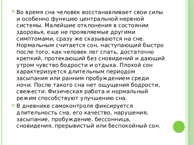 Во время сна человек восстанавливает свои силы и особенно функцию центральной нервной системы. Малейшие отклонения в состоянии здоровья, еще не проявляемые другими симптомами, сразу же сказываются на сне. Нормальным считается сон, наступающий быстро после того, как человек лег спать, достаточно крепкий, протекающий без сновидений и дающий утром чувство бодрости и отдыха. Плохой сон характеризуется длительным периодом засыпания или ранним пробуждением среди ночи. После такого сна нет ощущения бодрости, свежести. Физическая работа и нормальный режим способствуют улучшению сна. В дневнике самоконтроля фиксируется длительность сна, его качество, нарушения, засыпание, пробуждение, бессонница, сновидения, прерывистый или беспокойный сон. 